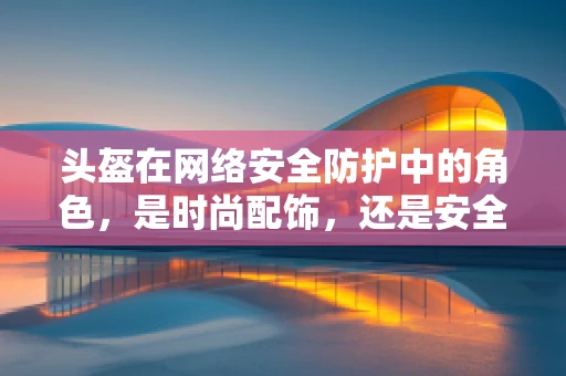 头盔在网络安全防护中的角色，是时尚配饰，还是安全卫士？