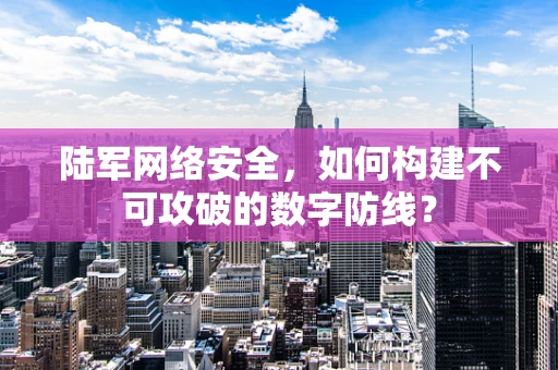 陆军网络安全，如何构建不可攻破的数字防线？