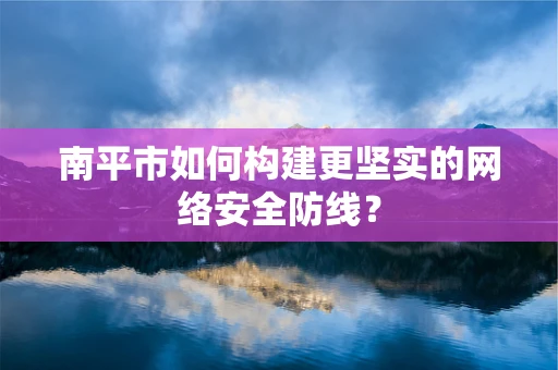 南平市如何构建更坚实的网络安全防线？