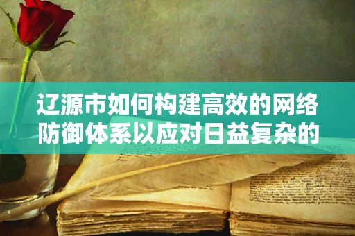辽源市如何构建高效的网络防御体系以应对日益复杂的网络威胁？