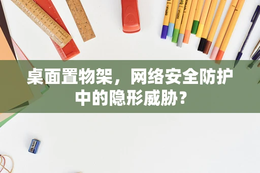 桌面置物架，网络安全防护中的隐形威胁？