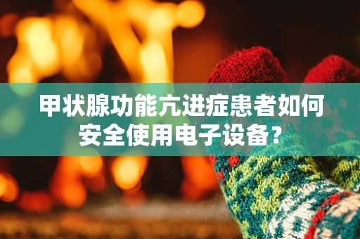 甲状腺功能亢进症患者如何安全使用电子设备？