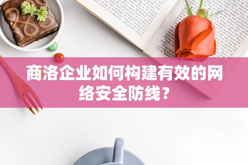 商洛企业如何构建有效的网络安全防线？