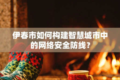 伊春市如何构建智慧城市中的网络安全防线？