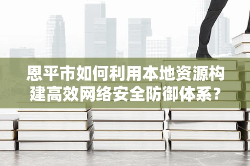 恩平市如何利用本地资源构建高效网络安全防御体系？