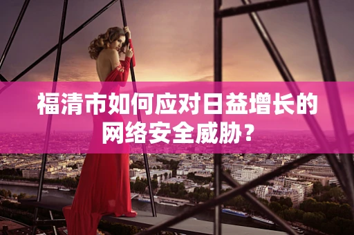 福清市如何应对日益增长的网络安全威胁？