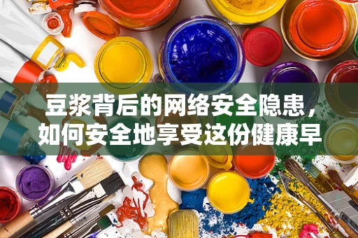 豆浆背后的网络安全隐患，如何安全地享受这份健康早餐？