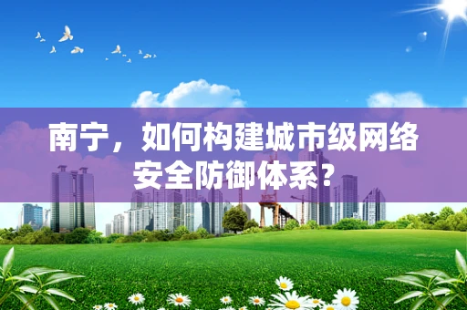 南宁，如何构建城市级网络安全防御体系？