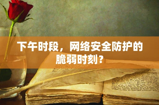 下午时段，网络安全防护的脆弱时刻？