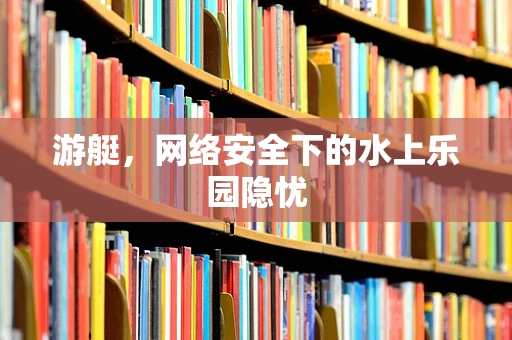 游艇，网络安全下的水上乐园隐忧