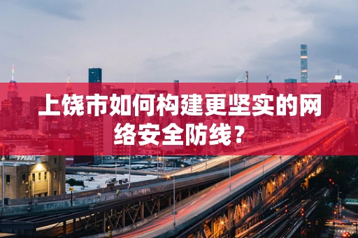 上饶市如何构建更坚实的网络安全防线？