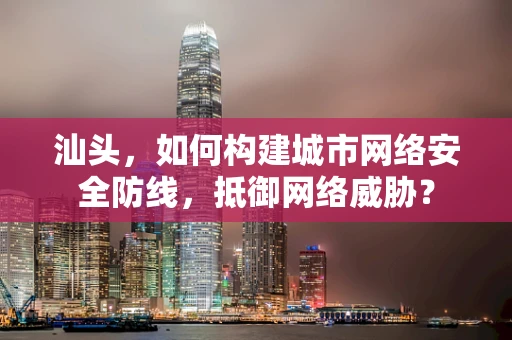 汕头，如何构建城市网络安全防线，抵御网络威胁？