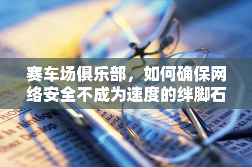 赛车场俱乐部，如何确保网络安全不成为速度的绊脚石？
