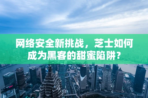 网络安全新挑战，芝士如何成为黑客的甜蜜陷阱？