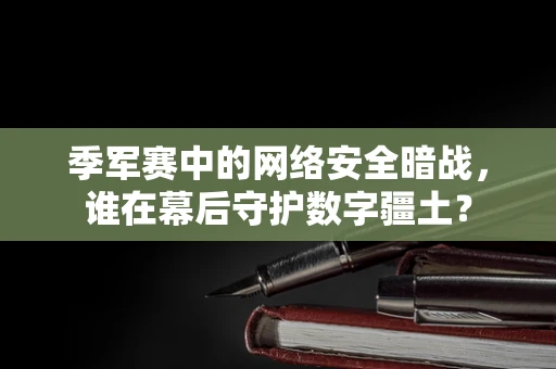 季军赛中的网络安全暗战，谁在幕后守护数字疆土？