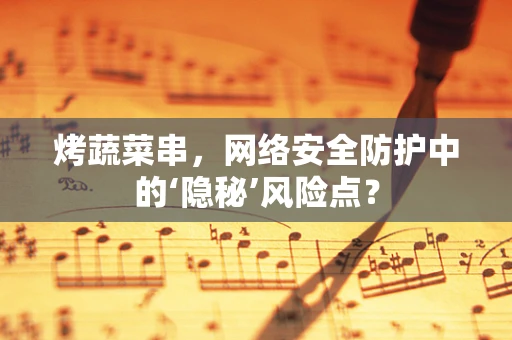 烤蔬菜串，网络安全防护中的‘隐秘’风险点？