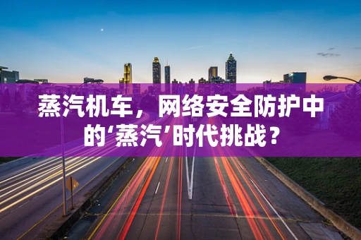 蒸汽机车，网络安全防护中的‘蒸汽’时代挑战？