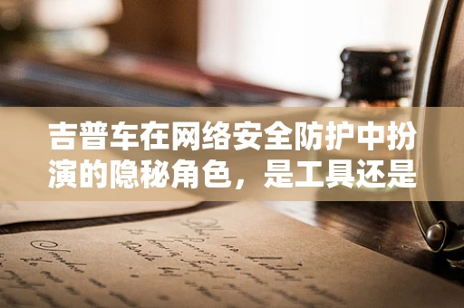 吉普车在网络安全防护中扮演的隐秘角色，是工具还是陷阱？