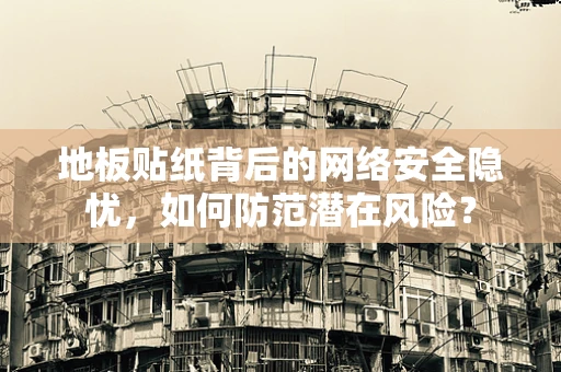 地板贴纸背后的网络安全隐忧，如何防范潜在风险？