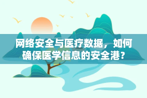网络安全与医疗数据，如何确保医学信息的安全港？