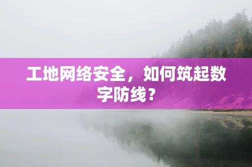 工地网络安全，如何筑起数字防线？