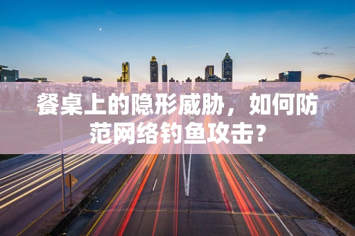 餐桌上的隐形威胁，如何防范网络钓鱼攻击？