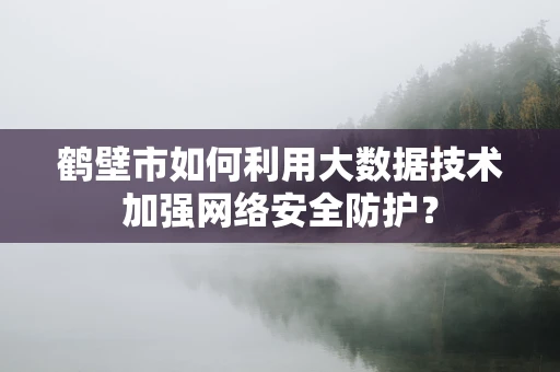 鹤壁市如何利用大数据技术加强网络安全防护？