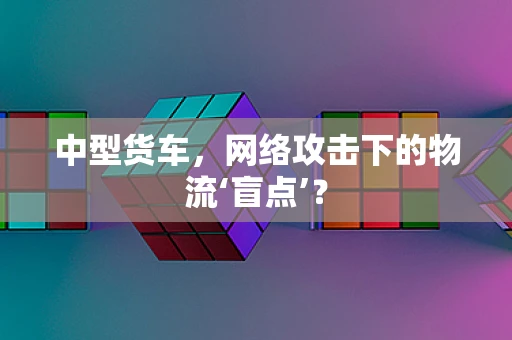 中型货车，网络攻击下的物流‘盲点’？