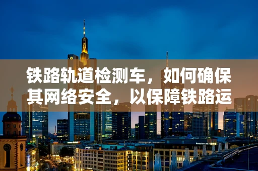 铁路轨道检测车，如何确保其网络安全，以保障铁路运输安全？
