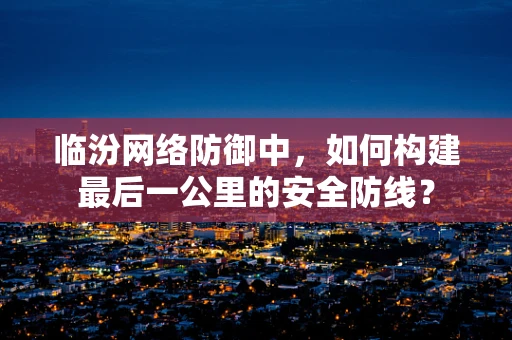 临汾网络防御中，如何构建最后一公里的安全防线？