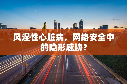 风湿性心脏病，网络安全中的隐形威胁？