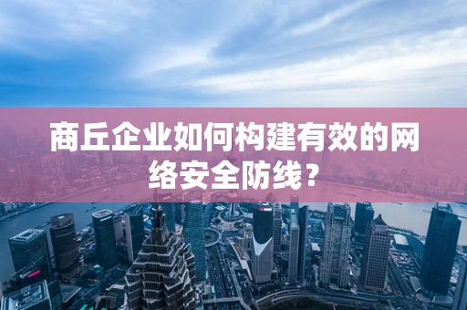 商丘企业如何构建有效的网络安全防线？