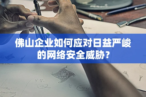 佛山企业如何应对日益严峻的网络安全威胁？