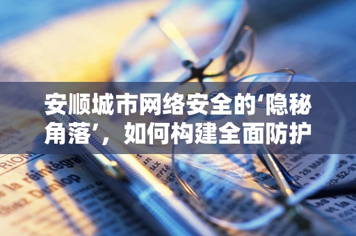 安顺城市网络安全的‘隐秘角落’，如何构建全面防护网？