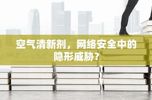 空气清新剂，网络安全中的隐形威胁？