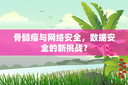 骨髓瘤与网络安全，数据安全的新挑战？