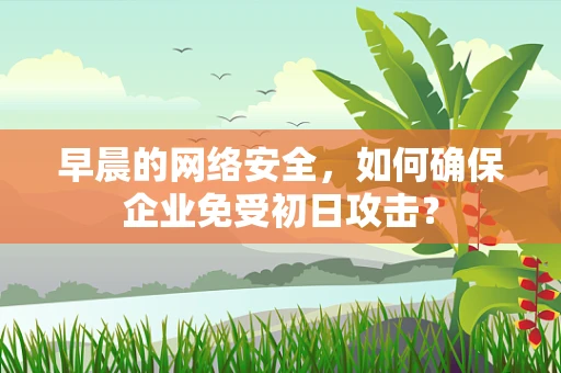早晨的网络安全，如何确保企业免受初日攻击？