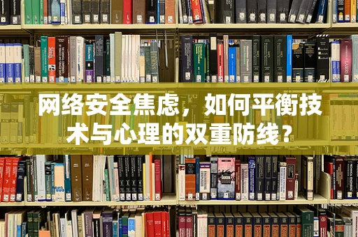 网络安全焦虑，如何平衡技术与心理的双重防线？