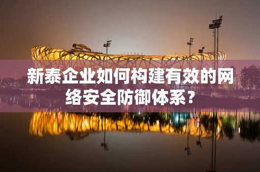 新泰企业如何构建有效的网络安全防御体系？