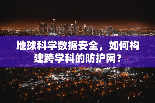 地球科学数据安全，如何构建跨学科的防护网？