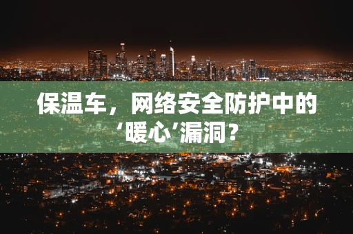 保温车，网络安全防护中的‘暖心’漏洞？