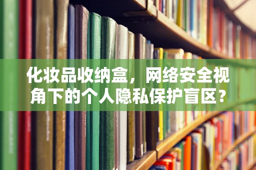 化妆品收纳盒，网络安全视角下的个人隐私保护盲区？