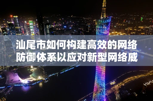 汕尾市如何构建高效的网络防御体系以应对新型网络威胁？
