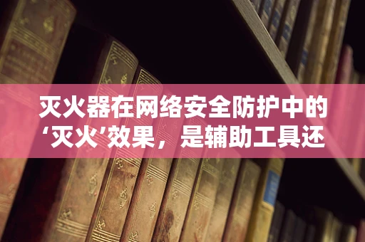 灭火器在网络安全防护中的‘灭火’效果，是辅助工具还是多余摆设？