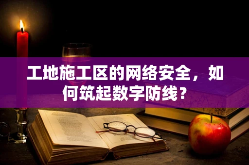 工地施工区的网络安全，如何筑起数字防线？