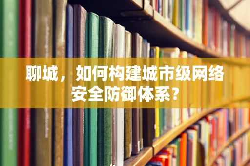 聊城，如何构建城市级网络安全防御体系？