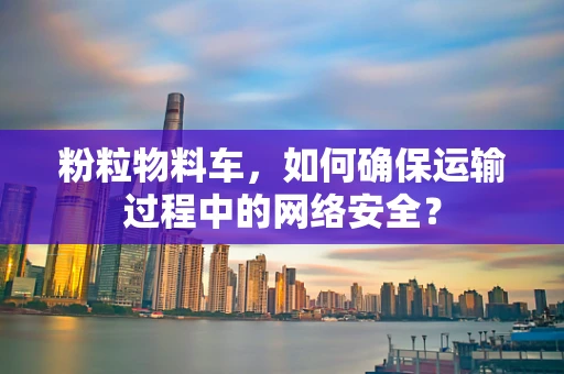 粉粒物料车，如何确保运输过程中的网络安全？