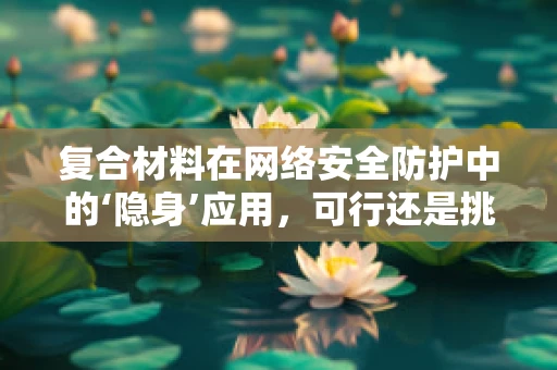 复合材料在网络安全防护中的‘隐身’应用，可行还是挑战？