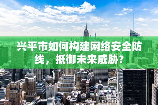 兴平市如何构建网络安全防线，抵御未来威胁？