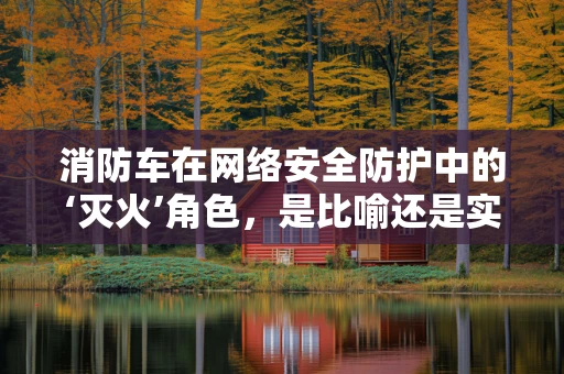 消防车在网络安全防护中的‘灭火’角色，是比喻还是实战策略？